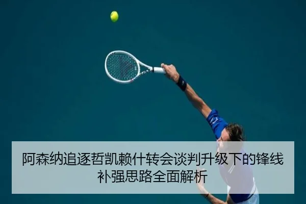 阿森纳追逐哲凯赖什转会谈判升级下的锋线补强思路全面解析